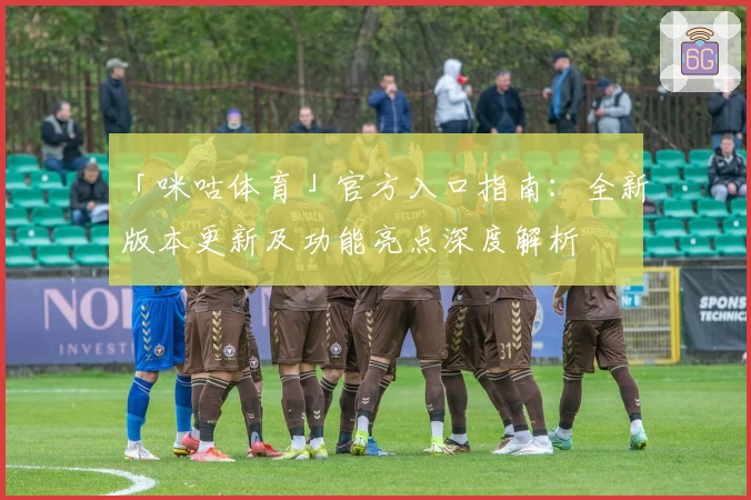 「咪咕体育」官方入口指南：全新版本更新及功能亮点深度解析
