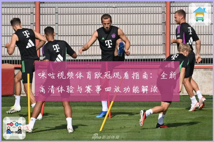 咪咕视频体育欧冠观看指南：全新高清体验与赛事回放功能解读