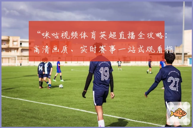 “咪咕视频体育英超直播全攻略：高清画质、实时赛事一站式观看指南”