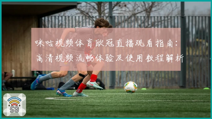 咪咕视频体育欧冠直播观看指南：高清视频流畅体验及使用教程解析