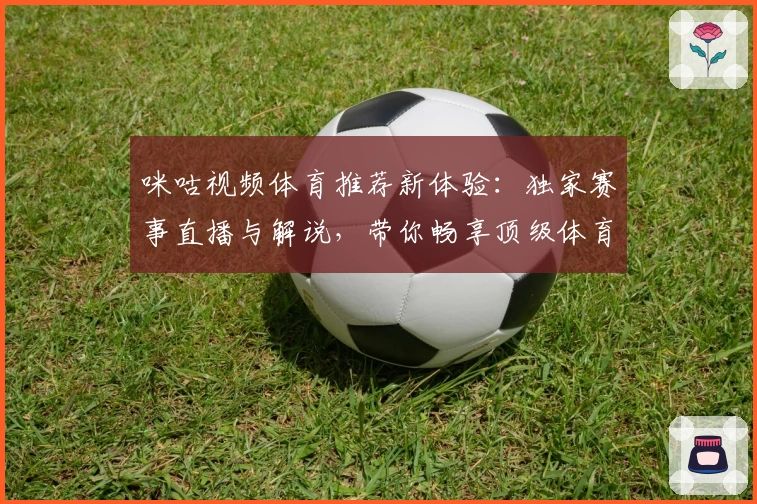 咪咕视频体育推荐新体验：独家赛事直播与解说，带你畅享顶级体育盛宴