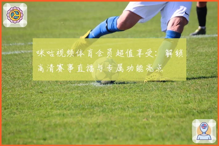 咪咕视频体育会员超值享受：解锁高清赛事直播与专属功能亮点