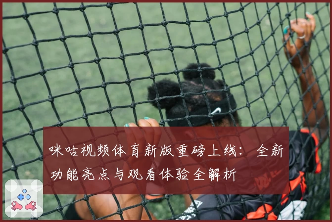 咪咕视频体育新版重磅上线：全新功能亮点与观看体验全解析