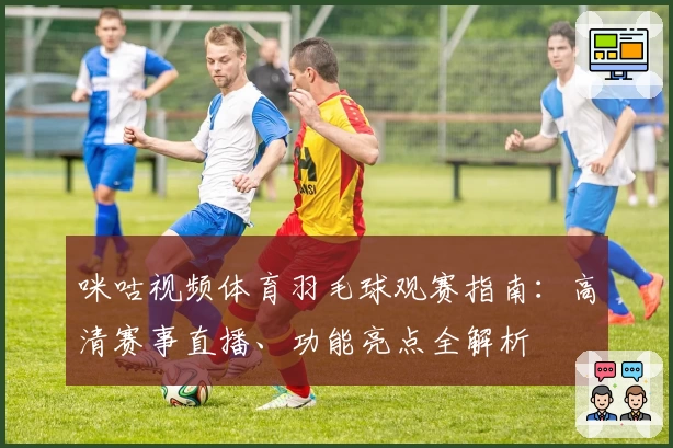 咪咕视频体育羽毛球观赛指南：高清赛事直播、功能亮点全解析