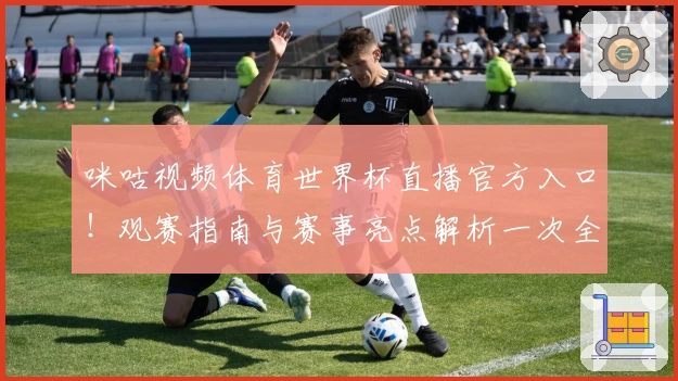 咪咕视频体育世界杯直播官方入口！观赛指南与赛事亮点解析一次全掌握