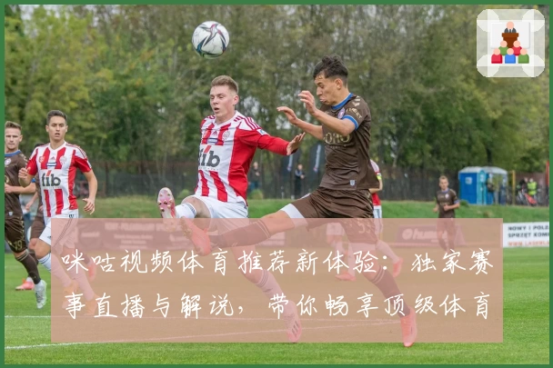 咪咕视频体育推荐新体验：独家赛事直播与解说，带你畅享顶级体育盛宴